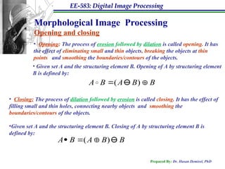 EE-583: Digital Image Processing
Prepared By: Dr. Hasan Demirel, PhD
Morphological Image Processing
Opening and closing
• Opening: The process of erosion followed by dilation is called opening. It has
the effect of eliminating small and thin objects, breaking the objects at thin
points and smoothing the boundaries/contours of the objects.
• Closing: The process of dilation followed by erosion is called closing. It has the effect of
filling small and thin holes, connecting nearby objects and smoothing the
boundaries/contours of the objects.
•Given set A and the structuring element B. Closing of A by structuring element B is
defined by:
B
B
A
B
A 

 )
(

B
B
A
B
A 


 )
(
• Given set A and the structuring element B. Opening of A by structuring element
B is defined by:
 