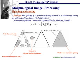 EE-583: Digital Image Processing
Prepared By: Dr. Hasan Demirel, PhD
Morphological Image Processing
Opening and closing
• Opening: The opening of A by the structuring element B is obtained by taking
the union of all translates of B that fit into A.
•The opening operation can also be expressed by the following formula:
 
A
B
B
B
A z
z 
 )
(


Origin of B
Circular structuring element
Outer boundary of A
Possible translations of B in A
Shaded area: complete opening
 