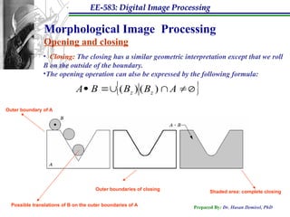 EE-583: Digital Image Processing
Prepared By: Dr. Hasan Demirel, PhD
Morphological Image Processing
Opening and closing
• Closing: The closing has a similar geometric interpretation except that we roll
B on the outside of the boundary.
•The opening operation can also be expressed by the following formula:
 



 A
B
B
B
A z
z 
 )
(
)
(
Outer boundaries of closing
Outer boundary of A
Possible translations of B on the outer boundaries of A
Shaded area: complete closing
 