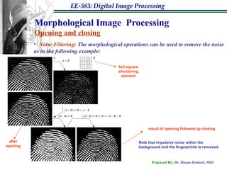 EE-583: Digital Image Processing
Prepared By: Dr. Hasan Demirel, PhD
Morphological Image Processing
Opening and closing
• Noise Filtering: The morphological operations can be used to remove the noise
as in the following example:
result of opening followed by closing
Note that impulsive noise within the
background and the fingerprints is removed.
after
opening
3x3 square
structuring
element
 