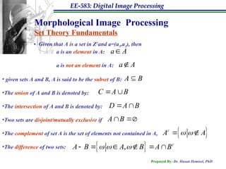 EE-583: Digital Image Processing
Prepared By: Dr. Hasan Demirel, PhD
Morphological Image Processing
Set Theory Fundamentals
• Given that A is a set in Z2
and a=(a1,a2), then
a is an element in A:
a is not an element in A:
a A

• given sets A and B, A is said to be the subset of B:
•The union of A and B is denoted by:
•The intersection of A and B is denoted by:
•Two sets are disjoint/mutually exclusive if
•The complement of set A is the set of elements not contained in A,
•The difference of two sets:
a A

A B

C A B
 
D A B
 
A B 

 
c
A A
 
 
 
, c
A B A B A B
  
     
 