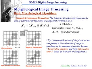 EE-583: Digital Image Processing
Prepared By: Dr. Hasan Demirel, PhD
Morphological Image Processing
Basic Morphological Algorithms
• Connected Component Extraction: The following iterative expression can be
used to determine all the pixels in component Y which is in A.
A
B
X
X k
k 
)
( 1 
 
• X0=1 corresponds to one of the pixels on the
component Y. Note that one of the pixel
locations on the component must be known.
• Consecutive dilations and their intersection
with A, yields all elements of component Y.
)
(
1
,...
3
,
2
,
1
0
1
pixel
boundary
X
X
X
when
terminates
k
k
k




Known pixel, p
Result of first iteration
Result of second iteration Result of last iteration
 