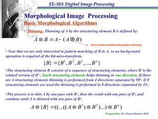 EE-583: Digital Image Processing
Prepared By: Dr. Hasan Demirel, PhD
Morphological Image Processing
Basic Morphological Algorithms
• Thinning: Thinning of A by the structuring element B is defined by:
)
( B
A
A
B
A 



• Note that we are only interested in pattern matching of B in A, so no background
operation is required of the hit-miss-transform.
•The structuring element B consists of a sequence of structuring elements, where Bi
is the
rotated version of Bi-1
. Each structuring elements helps thinning in one direction. If there
are 4 structuring elements thinning is performed from 4 directions separated by 90o
. If 8
structuring elements are used the thinning is performed in 8 directions separated by 45o
.
•The process is to thin A by one pass with B1
, then the result with one pass of B2
, and
continue until A is thinned with one pass of Bn
.
*
hit-or-miss transform/template matching
}
,...,
,
,
{
}
{ 3
2
1 n
B
B
B
B
B 
)
)...)
)
((...((
}
{ 2
1 n
B
B
B
A
B
A 




 