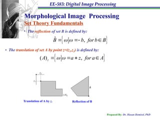 EE-583: Digital Image Processing
Prepared By: Dr. Hasan Demirel, PhD
Morphological Image Processing
Set Theory Fundamentals
• The reflection of set B is defined by:
 
ˆ ,
B b for b B
 
  
• The translation of set A by point z=(z1,z2) is defined by:
 
( ) ,
z
A a z for a A
 
   
Translation of A by z. Reflection of B
 