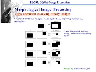 EE-583: Digital Image Processing
Prepared By: Dr. Hasan Demirel, PhD
Morphological Image Processing
Logic operation involving Binary Images
• Given 1-bit binary images, A and B, the basic logical operations are
illustrated:
• Note that the black indicates
binary 1 and white indicates binary
0 here.
 