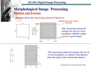 EE-583: Digital Image Processing
Prepared By: Dr. Hasan Demirel, PhD
Morphological Image Processing
Dilation and Erosion
• Dilation: Given the structuring element B and set A.
origin
Shaded area is the dilation
of A by B
•The structuring element B
enlarges the size of A at its
boundaries. Dilation simply
expands a given image.
•The structuring element B enlarges the size of
A at its boundaries, in relation to the distance
from the origin of the structuring element .
 