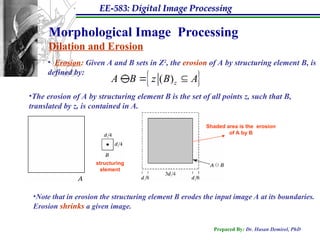 EE-583: Digital Image Processing
Prepared By: Dr. Hasan Demirel, PhD
Morphological Image Processing
Dilation and Erosion
• Erosion: Given A and B sets in Z2
, the erosion of A by structuring element B, is
defined by:
 
( )z
A B z B A
 

•The erosion of A by structuring element B is the set of all points z, such that B,
translated by z, is contained in A.
structuring
element
Shaded area is the erosion
of A by B
•Note that in erosion the structuring element B erodes the input image A at its boundaries.
Erosion shrinks a given image.
 