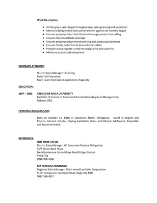 Work Description
 Hit the givensalestargetthroughpropersalesplanningand execution
 Monitorsdaily/weeklysalesachievementsagainstsetmonthlytarget
 Ensuresproperproductdistributionsthroughproductlineselling
 Ensuresmaximumtrade coverage
 Ensuresproperproductmerchandisingandproductplacements
 Ensurestimelycollectionof accountreceivables
 Preparessalesreportsinordertoanalyze the salesactivity
 Monitorsaccounts development
SEMINARS ATTENDED:
DistrictSalesManager’sTraining
Basic Call Procedure
Multi-ware EconSalesCorporation,NagaCity
EDUCATION:
1997 – 2001 ATENEO DE NAGAUNIVERSITY
Bachelorof Science inBusinessAdministrationdegree inManagement,
October2001
PERSONAL BACKGROUND:
Born on October 12, 1980 in Camarines Norte, Philippines. Fluent in English and
Filipino. Interest includes playing basketball, chess and billiards. Motivated, Adaptable
and Resultoriented.
REFERENCES:
ISHY HYRA TAYCO
DistrictSalesManager,HC ConsumerFinance Philippines
35/F UnionBank Plaza
Meralco Avenue CornerOnyx RoadOrtigasCenter
PasigCity
0916-908-2568
MR PERCIOUS ROMBANO
Regional SalesManager,Multi-wareEconSalesCorporation
PLDC Compound,DiversionRoad,NagaCity4400
0917-596-4017
 