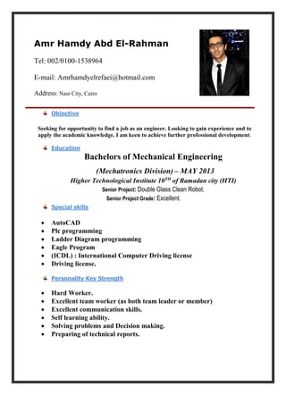 Amr Hamdy Abd El-Rahman
Tel: 002/0100-1538964
E-mail: Amrhamdyelrefaei@hotmail.com
Address: Nasr City, Cairo
Seeking for opportunity to find a job as an engineer. Looking to gain experience and to
apply the academic knowledge. I am keen to achieve further professional development.
Bachelors of Mechanical Engineering
(Mechatronics Division) – MAY 2013
Higher Technological Institute 10TH
of Ramadan city (HTI)
Senior Project: Double Glass Clean Robot.
Senior Project Grade: Excellent.
 AutoCAD
 Plc programming
 Ladder Diagram programming
 Eagle Program
 (ICDL) : International Computer Driving license
 Driving license.
 Hard Worker.
 Excellent team worker (as both team leader or member)
 Excellent communication skills.
 Self learning ability.
 Solving problems and Decision making.
 Preparing of technical reports.
Objective
Education
Special skills
Personality Key Strength
 