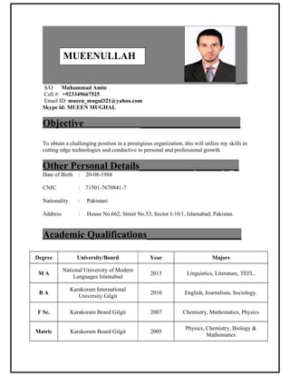 _
S/O Muhammad Amin
Cell #: +923349667525
Email ID: mueen_mugul321@yahoo.com
Skype id: MUEEN MUGHAL
Objective ____________________
To obtain a challenging position in a prestigious organization, this will utilize my skills in
cutting edge technologies and conductive to personal and professional growth.
Other Personal Details___________ _____ _ _
Date of Birth : 20-08-1988
CNIC : 71501-7670841-7
Nationality : Pakistani
Address : House No.662, Street No.53, Sector I-10/1, Islamabad, Pakistan.
Academic Qualifications___________________
Degree University/Board Year Majors
M A
National University of Modern
Languages Islamabad
2013 Linguistics, Literature, TEFL.
B A
Karakoram International
University Gilgit
2010 English, Journalism, Sociology.
F Sc. Karakoram Board Gilgit 2007 Chemistry, Mathematics, Physics
Matric Karakoram Board Gilgit 2005
Physics, Chemistry, Biology &
Mathematics
MUEENULLAH
 