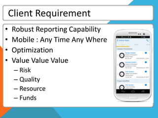 Client Requirement
• Robust Reporting Capability
• Mobile : Any Time Any Where
• Optimization
• Value Value Value
– Risk
– Quality
– Resource
– Funds
 