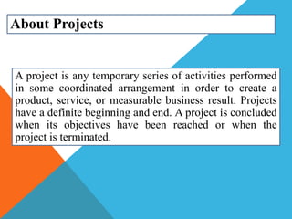 About Projects
A project is any temporary series of activities performed
in some coordinated arrangement in order to create a
product, service, or measurable business result. Projects
have a definite beginning and end. A project is concluded
when its objectives have been reached or when the
project is terminated.
 