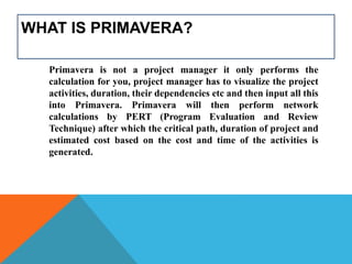 WHAT IS PRIMAVERA?
Primavera is not a project manager it only performs the
calculation for you, project manager has to visualize the project
activities, duration, their dependencies etc and then input all this
into Primavera. Primavera will then perform network
calculations by PERT (Program Evaluation and Review
Technique) after which the critical path, duration of project and
estimated cost based on the cost and time of the activities is
generated.
 