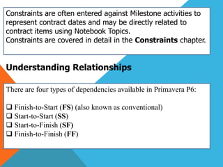 Constraints are often entered against Milestone activities to
represent contract dates and may be directly related to
contract items using Notebook Topics.
Constraints are covered in detail in the Constraints chapter.
Understanding Relationships
There are four types of dependencies available in Primavera P6:
 Finish-to-Start (FS) (also known as conventional)
 Start-to-Start (SS)
 Start-to-Finish (SF)
 Finish-to-Finish (FF)
 