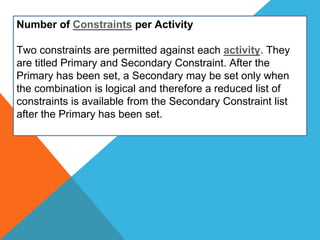 Number of Constraints per Activity
Two constraints are permitted against each activity. They
are titled Primary and Secondary Constraint. After the
Primary has been set, a Secondary may be set only when
the combination is logical and therefore a reduced list of
constraints is available from the Secondary Constraint list
after the Primary has been set.
 