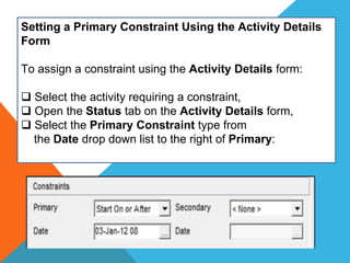 Setting a Primary Constraint Using the Activity Details
Form
To assign a constraint using the Activity Details form:
 Select the activity requiring a constraint,
 Open the Status tab on the Activity Details form,
 Select the Primary Constraint type from
the Date drop down list to the right of Primary:
 