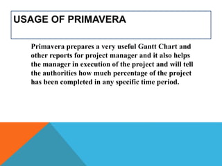 USAGE OF PRIMAVERA
Primavera prepares a very useful Gantt Chart and
other reports for project manager and it also helps
the manager in execution of the project and will tell
the authorities how much percentage of the project
has been completed in any specific time period.
 