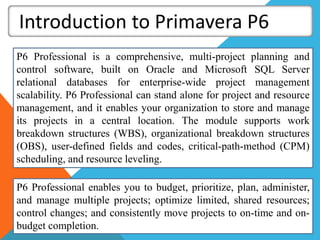 Introduction to Primavera P6
P6 Professional is a comprehensive, multi-project planning and
control software, built on Oracle and Microsoft SQL Server
relational databases for enterprise-wide project management
scalability. P6 Professional can stand alone for project and resource
management, and it enables your organization to store and manage
its projects in a central location. The module supports work
breakdown structures (WBS), organizational breakdown structures
(OBS), user-defined fields and codes, critical-path-method (CPM)
scheduling, and resource leveling.
P6 Professional enables you to budget, prioritize, plan, administer,
and manage multiple projects; optimize limited, shared resources;
control changes; and consistently move projects to on-time and on-
budget completion.
 