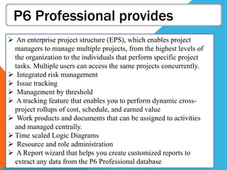 P6 Professional provides
 An enterprise project structure (EPS), which enables project
managers to manage multiple projects, from the highest levels of
the organization to the individuals that perform specific project
tasks. Multiple users can access the same projects concurrently.
 Integrated risk management
 Issue tracking
 Management by threshold
 A tracking feature that enables you to perform dynamic cross-
project rollups of cost, schedule, and earned value
 Work products and documents that can be assigned to activities
and managed centrally.
 Time scaled Logic Diagrams
 Resource and role administration
 A Report wizard that helps you create customized reports to
extract any data from the P6 Professional database
 
