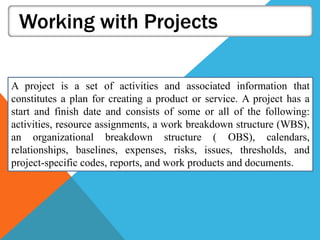 Working with Projects
A project is a set of activities and associated information that
constitutes a plan for creating a product or service. A project has a
start and finish date and consists of some or all of the following:
activities, resource assignments, a work breakdown structure (WBS),
an organizational breakdown structure ( OBS), calendars,
relationships, baselines, expenses, risks, issues, thresholds, and
project-specific codes, reports, and work products and documents.
 