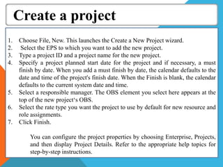 Create a project
1. Choose File, New. This launches the Create a New Project wizard.
2. Select the EPS to which you want to add the new project.
3. Type a project ID and a project name for the new project.
4. Specify a project planned start date for the project and if necessary, a must
finish by date. When you add a must finish by date, the calendar defaults to the
date and time of the project's finish date. When the Finish is blank, the calendar
defaults to the current system date and time.
5. Select a responsible manager. The OBS element you select here appears at the
top of the new project‘s OBS.
6. Select the rate type you want the project to use by default for new resource and
role assignments.
7. Click Finish.
You can configure the project properties by choosing Enterprise, Projects,
and then display Project Details. Refer to the appropriate help topics for
step-by-step instructions.
 