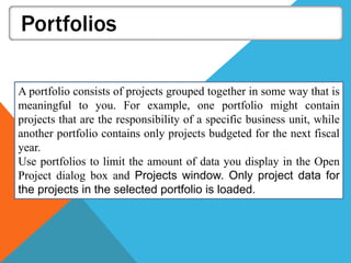 Portfolios
A portfolio consists of projects grouped together in some way that is
meaningful to you. For example, one portfolio might contain
projects that are the responsibility of a specific business unit, while
another portfolio contains only projects budgeted for the next fiscal
year.
Use portfolios to limit the amount of data you display in the Open
Project dialog box and Projects window. Only project data for
the projects in the selected portfolio is loaded.
 