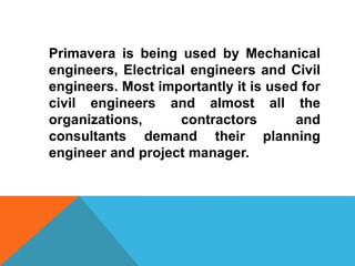 Primavera is being used by Mechanical
engineers, Electrical engineers and Civil
engineers. Most importantly it is used for
civil engineers and almost all the
organizations, contractors and
consultants demand their planning
engineer and project manager.
 