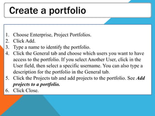 Create a portfolio
1. Choose Enterprise, Project Portfolios.
2. Click Add.
3. Type a name to identify the portfolio.
4. Click the General tab and choose which users you want to have
access to the portfolio. If you select Another User, click in the
User field, then select a specific username. You can also type a
description for the portfolio in the General tab.
5. Click the Projects tab and add projects to the portfolio. See Add
projects to a portfolio.
6. Click Close.
 