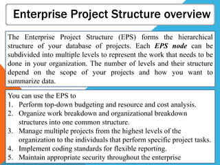 Enterprise Project Structure overview
The Enterprise Project Structure (EPS) forms the hierarchical
structure of your database of projects. Each EPS node can be
subdivided into multiple levels to represent the work that needs to be
done in your organization. The number of levels and their structure
depend on the scope of your projects and how you want to
summarize data.
You can use the EPS to
1. Perform top-down budgeting and resource and cost analysis.
2. Organize work breakdown and organizational breakdown
structures into one common structure.
3. Manage multiple projects from the highest levels of the
organization to the individuals that perform specific project tasks.
4. Implement coding standards for flexible reporting.
5. Maintain appropriate security throughout the enterprise
 
