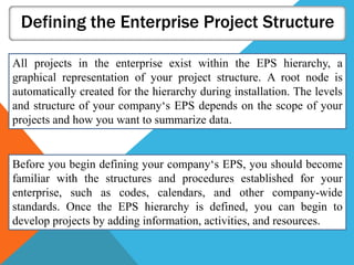 Defining the Enterprise Project Structure
All projects in the enterprise exist within the EPS hierarchy, a
graphical representation of your project structure. A root node is
automatically created for the hierarchy during installation. The levels
and structure of your company‘s EPS depends on the scope of your
projects and how you want to summarize data.
Before you begin defining your company‘s EPS, you should become
familiar with the structures and procedures established for your
enterprise, such as codes, calendars, and other company-wide
standards. Once the EPS hierarchy is defined, you can begin to
develop projects by adding information, activities, and resources.
 