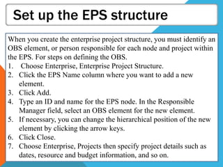 Set up the EPS structure
When you create the enterprise project structure, you must identify an
OBS element, or person responsible for each node and project within
the EPS. For steps on defining the OBS.
1. Choose Enterprise, Enterprise Project Structure.
2. Click the EPS Name column where you want to add a new
element.
3. Click Add.
4. Type an ID and name for the EPS node. In the Responsible
Manager field, select an OBS element for the new element.
5. If necessary, you can change the hierarchical position of the new
element by clicking the arrow keys.
6. Click Close.
7. Choose Enterprise, Projects then specify project details such as
dates, resource and budget information, and so on.
 