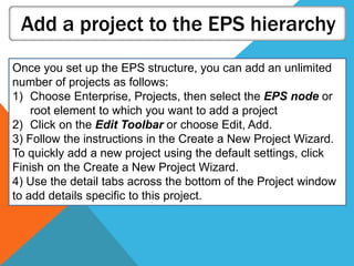 Add a project to the EPS hierarchy
Once you set up the EPS structure, you can add an unlimited
number of projects as follows:
1) Choose Enterprise, Projects, then select the EPS node or
root element to which you want to add a project
2) Click on the Edit Toolbar or choose Edit, Add.
3) Follow the instructions in the Create a New Project Wizard.
To quickly add a new project using the default settings, click
Finish on the Create a New Project Wizard.
4) Use the detail tabs across the bottom of the Project window
to add details specific to this project.
 