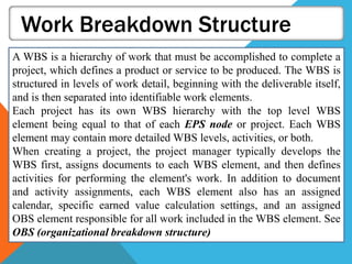 Work Breakdown Structure
A WBS is a hierarchy of work that must be accomplished to complete a
project, which defines a product or service to be produced. The WBS is
structured in levels of work detail, beginning with the deliverable itself,
and is then separated into identifiable work elements.
Each project has its own WBS hierarchy with the top level WBS
element being equal to that of each EPS node or project. Each WBS
element may contain more detailed WBS levels, activities, or both.
When creating a project, the project manager typically develops the
WBS first, assigns documents to each WBS element, and then defines
activities for performing the element's work. In addition to document
and activity assignments, each WBS element also has an assigned
calendar, specific earned value calculation settings, and an assigned
OBS element responsible for all work included in the WBS element. See
OBS (organizational breakdown structure)
 