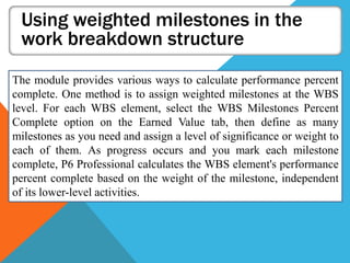 Using weighted milestones in the
work breakdown structure
The module provides various ways to calculate performance percent
complete. One method is to assign weighted milestones at the WBS
level. For each WBS element, select the WBS Milestones Percent
Complete option on the Earned Value tab, then define as many
milestones as you need and assign a level of significance or weight to
each of them. As progress occurs and you mark each milestone
complete, P6 Professional calculates the WBS element's performance
percent complete based on the weight of the milestone, independent
of its lower-level activities.
 