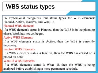 WBS status types
P6 Professional recognizes four status types for WBS elements:
Planned, Active, Inactive, and What-If.
Planned WBS elements
If a WBS element's status is Planned, then the WBS is in the planning
phase. Work has not yet begun.
Active WBS Elements
If a WBS element's status is Active, then the WBS is currently
underway.
Inactive WBS Elements
If a WBS element's status is Inactive, then the WBS has ceased or is
placed on hold.
What-If WBS Elements
If a WBS element's status is What -If, then the WBS is being
analyzed before establishing a more permanent schedule.
 