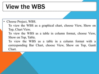 View the WBS
• Choose Project, WBS.
To view the WBS as a graphical chart, choose View, Show on
Top, Chart View.
To view the WBS as a table in column format, choose View,
Show on Top, Table.
To view the WBS as a table in a column format with a
corresponding Bar Chart, choose View, Show on Top, Gantt
Chart.
 