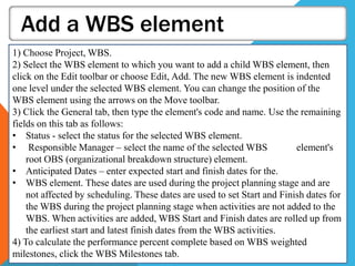 Add a WBS element
1) Choose Project, WBS.
2) Select the WBS element to which you want to add a child WBS element, then
click on the Edit toolbar or choose Edit, Add. The new WBS element is indented
one level under the selected WBS element. You can change the position of the
WBS element using the arrows on the Move toolbar.
3) Click the General tab, then type the element's code and name. Use the remaining
fields on this tab as follows:
• Status - select the status for the selected WBS element.
• Responsible Manager – select the name of the selected WBS element's
root OBS (organizational breakdown structure) element.
• Anticipated Dates – enter expected start and finish dates for the.
• WBS element. These dates are used during the project planning stage and are
not affected by scheduling. These dates are used to set Start and Finish dates for
the WBS during the project planning stage when activities are not added to the
WBS. When activities are added, WBS Start and Finish dates are rolled up from
the earliest start and latest finish dates from the WBS activities.
4) To calculate the performance percent complete based on WBS weighted
milestones, click the WBS Milestones tab.
 