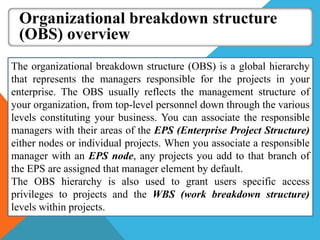 Organizational breakdown structure
(OBS) overview
The organizational breakdown structure (OBS) is a global hierarchy
that represents the managers responsible for the projects in your
enterprise. The OBS usually reflects the management structure of
your organization, from top-level personnel down through the various
levels constituting your business. You can associate the responsible
managers with their areas of the EPS (Enterprise Project Structure)
either nodes or individual projects. When you associate a responsible
manager with an EPS node, any projects you add to that branch of
the EPS are assigned that manager element by default.
The OBS hierarchy is also used to grant users specific access
privileges to projects and the WBS (work breakdown structure)
levels within projects.
 