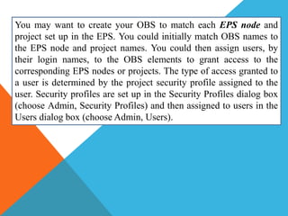 You may want to create your OBS to match each EPS node and
project set up in the EPS. You could initially match OBS names to
the EPS node and project names. You could then assign users, by
their login names, to the OBS elements to grant access to the
corresponding EPS nodes or projects. The type of access granted to
a user is determined by the project security profile assigned to the
user. Security profiles are set up in the Security Profiles dialog box
(choose Admin, Security Profiles) and then assigned to users in the
Users dialog box (choose Admin, Users).
 