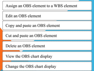Assign an OBS element to a WBS element
Edit an OBS element
Copy and paste an OBS element
Cut and paste an OBS element
Delete an OBS element
View the OBS chart display
Change the OBS chart display
 