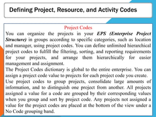 Defining Project, Resource, and Activity Codes
Project Codes
You can organize the projects in your EPS (Enterprise Project
Structure) in groups according to specific categories, such as location
and manager, using project codes. You can define unlimited hierarchical
project codes to fulfill the filtering, sorting, and reporting requirements
for your projects, and arrange them hierarchically for easier
management and assignment.
The Project Codes dictionary is global to the entire enterprise. You can
assign a project code value to projects for each project code you create.
Use project codes to group projects, consolidate large amounts of
information, and to distinguish one project from another. All projects
assigned a value for a code are grouped by their corresponding values
when you group and sort by project code. Any projects not assigned a
value for the project codes are placed at the bottom of the view under a
No Code grouping band.
 