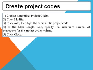 Create project codes
1) Choose Enterprise, Project Codes.
2) Click Modify.
3) Click Add, then type the name of the project code.
4) In the Max Length field, specify the maximum number of
characters for the project code's values.
5) Click Close.
 