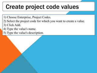 Create project code values
1) Choose Enterprise, Project Codes.
2) Select the project code for which you want to create a value.
3) Click Add.
4) Type the value's name.
5) Type the value's description.
 