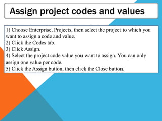 Assign project codes and values
1) Choose Enterprise, Projects, then select the project to which you
want to assign a code and value.
2) Click the Codes tab.
3) Click Assign.
4) Select the project code value you want to assign. You can only
assign one value per code.
5) Click the Assign button, then click the Close button.
 