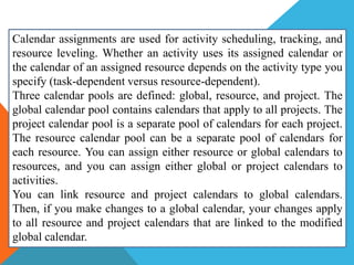 Calendar assignments are used for activity scheduling, tracking, and
resource leveling. Whether an activity uses its assigned calendar or
the calendar of an assigned resource depends on the activity type you
specify (task-dependent versus resource-dependent).
Three calendar pools are defined: global, resource, and project. The
global calendar pool contains calendars that apply to all projects. The
project calendar pool is a separate pool of calendars for each project.
The resource calendar pool can be a separate pool of calendars for
each resource. You can assign either resource or global calendars to
resources, and you can assign either global or project calendars to
activities.
You can link resource and project calendars to global calendars.
Then, if you make changes to a global calendar, your changes apply
to all resource and project calendars that are linked to the modified
global calendar.
 