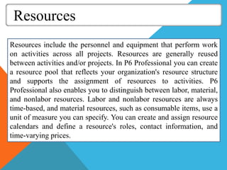 Resources
Resources include the personnel and equipment that perform work
on activities across all projects. Resources are generally reused
between activities and/or projects. In P6 Professional you can create
a resource pool that reflects your organization's resource structure
and supports the assignment of resources to activities. P6
Professional also enables you to distinguish between labor, material,
and nonlabor resources. Labor and nonlabor resources are always
time-based, and material resources, such as consumable items, use a
unit of measure you can specify. You can create and assign resource
calendars and define a resource's roles, contact information, and
time-varying prices.
 