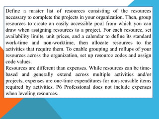 Define a master list of resources consisting of the resources
necessary to complete the projects in your organization. Then, group
resources to create an easily accessible pool from which you can
draw when assigning resources to a project. For each resource, set
availability limits, unit prices, and a calendar to define its standard
work-time and non-worktime, then allocate resources to the
activities that require them. To enable grouping and rollups of your
resources across the organization, set up resource codes and assign
code values.
Resources are different than expenses. While resources can be time-
based and generally extend across multiple activities and/or
projects, expenses are one-time expenditures for non-reusable items
required by activities. P6 Professional does not include expenses
when leveling resources.
 