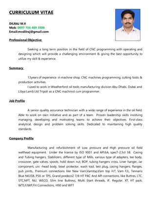 CURRICULUM VITAE
DILRAJ M.V
Mob: 0097 156 489 3800
Email:mvdilraj@gmail.com
Professional Objective
Seeking a long term position in the field of CNC programming with operating and
designing which will provide a challenging environment & giving the best opportunity to
utilize my skill & experience.
Summary:
13years of experience in machine shop, CNC machines programming, cutting tools &
production activities.
I used to work in Weatherford oil tools manufacturing division Abu Dhabi, Dubai and
Libya Lamb Ltd Tripoli as a CNC machinist cum programmer.
Job Profile
A senior quality assurance technician with a wide range of experience in the oil field.
Able to work on own initiative and as part of a team. Proven leadership skills involving
managing, developing and motivating teams to achieve their objectives. First-class
analytical, design and problem solving skills. Dedicated to maintaining high quality
standards.
Company Profile
Manufacturing and refurbishment of Low pressure and High pressure oil field
wellhead equipment. Under the license by ISO 9001 and API.6A, spec7-2,5ct 5B. Casing
and Tubing hangers, Stabilizers, different type of Mills, various type of adapters, tee body,
crossover, gate valves, spools, hold down nut, BOP, tubing hangers cross, Liner hanger, Jar
component, uni -head body, bowl protector, wash tool, test plug, casing hangers, flanges,
pub joints,. Premium connections like New Vam,Vamtop,Vam top H.T, Vam FJL, Tennaris
Blue NK3SB, PS6 or TPS, Grand predeco2 7/8 HT PAC And API connections, like Buttres, LTC,
STC,NPT, NU, WECO, Slim line Buttress, Multi Start threads, IF, Regular, XT, HT pack,
WTS,FJWP,FH Connections, H90 and WFT
 