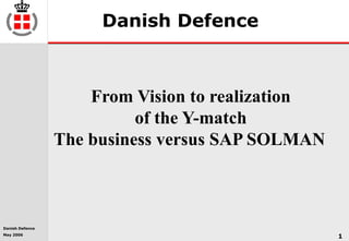 Danish Defence
May 2006
1
Danish Defence
From Vision to realization
of the Y-match
The business versus SAP SOLMAN
 