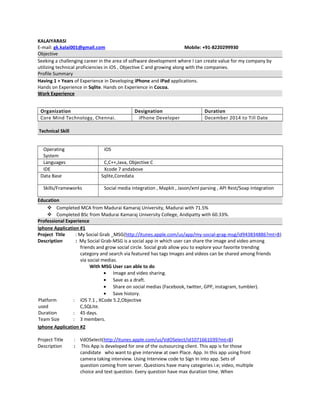 KALAIYARASI
E-mail: gk.kalai001@gmail.com Mobile: +91-8220299930
Objective
Seeking a challenging career in the area of software development where I can create value for my company by
utilizing technical proficiencies in iOS , Objective C and growing along with the companies.
Profile Summary
Having 1 + Years of Experience in Developing iPhone and iPad applications.
Hands on Experience in Sqlite. Hands on Experience in Cocoa.
Work Experience
Organization Designation Duration
Core Mind Technology, Chennai. iPhone Developer December 2014 to Till Date
Technical Skill
Operating
System
iOS
Languages C,C++,Java, Objective C
IDE Xcode 7 andabove
Data Base Sqlite,Coredata
Skills/Frameworks Social media integration , Mapkit , Jason/xml parsing , API Rest/Soap integration
Education
 Completed MCA from Madurai Kamaraj University, Madurai with 71.5%
 Completed BSc from Madurai Kamaraj University College, Andipatty with 60.33%.
Professional Experience
Iphone Application #1
Project Title : My Social Grab _MSG(http://itunes.apple.com/us/app/my-social-grag-msg/id943834886?mt=8)
Description : My Social Grab-MSG is a social app in which user can share the image and video among
friends and grow social circle. Social grab allow you to explore your favorite trending
category and search via featured has tags Images and videos can be shared among friends
via social medias.
With MSG User can able to do
• Image and video sharing.
• Save as a draft.
• Share on social medias (Facebook, twitter, GPP, instagram, tumbler).
• Save history.
Platform
used
: iOS 7.1 , XCode 5.2,Objective
C,SQLite.
Duration : 45 days.
Team Size : 3 members.
Iphone Application #2
Project Title : VdOSelect(http://itunes.apple.com/us/VdOSelect/id1071661039?mt=8)
Description : This App is developed for one of the outsourcing client. This app is for those
candidate who want to give interview at own Place. App. In this app using front
camera taking interview. Using Interview code to Sign In into app. Sets of
question coming from server. Questions have many categories i.e; video, multiple
choice and text question. Every question have max duration time. When
 
